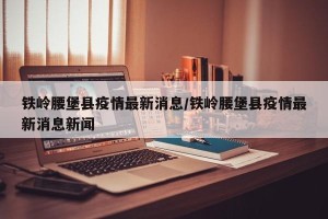 铁岭腰堡县疫情最新消息/铁岭腰堡县疫情最新消息新闻