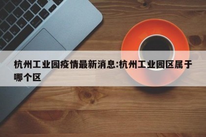 杭州工业园疫情最新消息:杭州工业园区属于哪个区