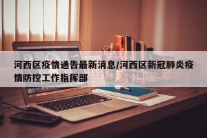 河西区疫情通告最新消息/河西区新冠肺炎疫情防控工作指挥部