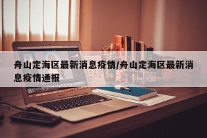 舟山定海区最新消息疫情/舟山定海区最新消息疫情通报