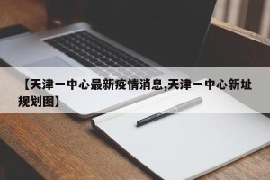 【天津一中心最新疫情消息,天津一中心新址规划图】