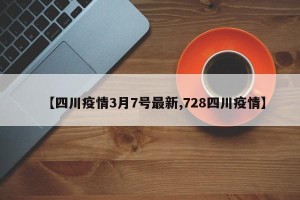 【四川疫情3月7号最新,728四川疫情】
