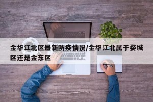 金华江北区最新防疫情况/金华江北属于婺城区还是金东区
