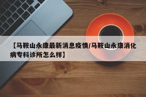 【马鞍山永康最新消息疫情/马鞍山永康消化病专科诊所怎么样】