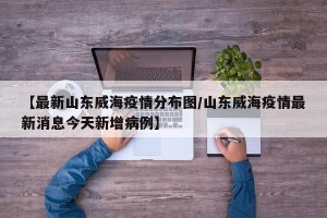 【最新山东威海疫情分布图/山东威海疫情最新消息今天新增病例】