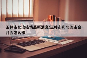 玉林市北流疫情最新消息:玉林市和北流市合并会怎么样