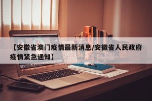 【安徽省澳门疫情最新消息/安徽省人民政府疫情紧急通知】