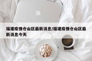 福建疫情仓山区最新消息/福建疫情仓山区最新消息今天